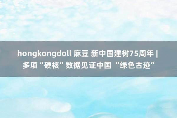 hongkongdoll 麻豆 新中国建树75周年 | 多项“硬核”数据见证中国 “绿色古迹”