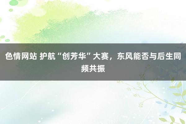 色情网站 护航“创芳华”大赛，东风能否与后生同频共振