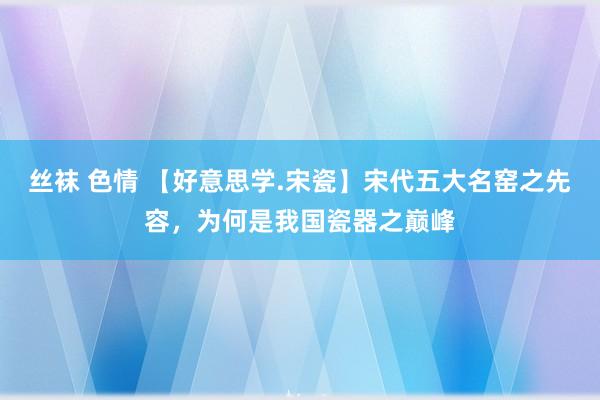 丝袜 色情 【好意思学.宋瓷】宋代五大名窑之先容，为何是我国瓷器之巅峰