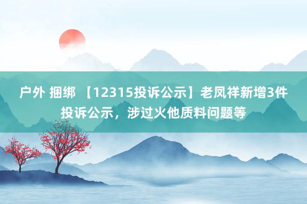 户外 捆绑 【12315投诉公示】老凤祥新增3件投诉公示，涉过火他质料问题等