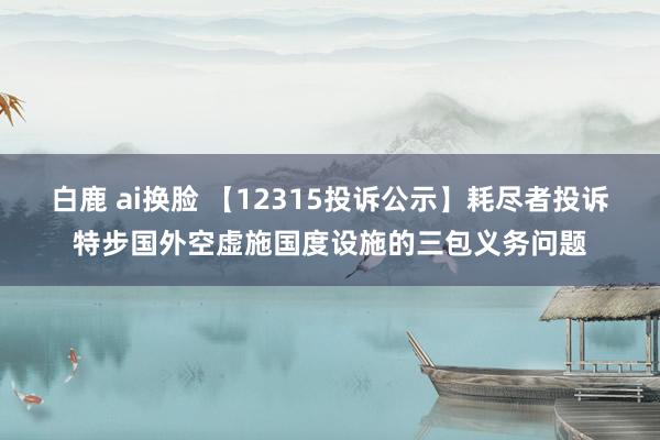 白鹿 ai换脸 【12315投诉公示】耗尽者投诉特步国外空虚施国度设施的三包义务问题