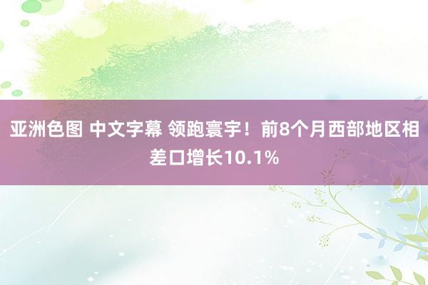 亚洲色图 中文字幕 领跑寰宇！前8个月西部地区相差口增长10.1%