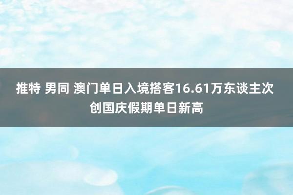 推特 男同 澳门单日入境搭客16.61万东谈主次 创国庆假期单日新高