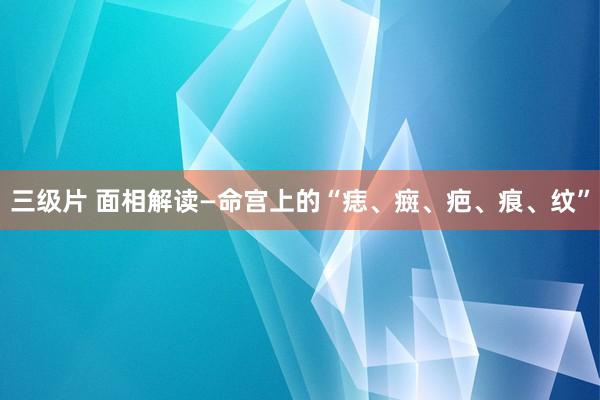 三级片 面相解读—命宫上的“痣、癍、疤、痕、纹”