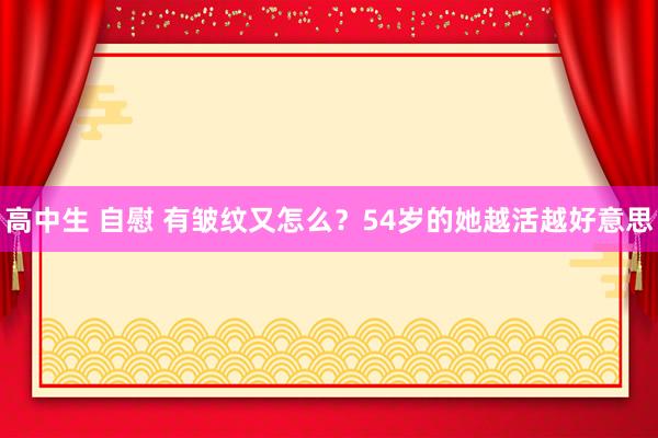 高中生 自慰 有皱纹又怎么？54岁的她越活越好意思