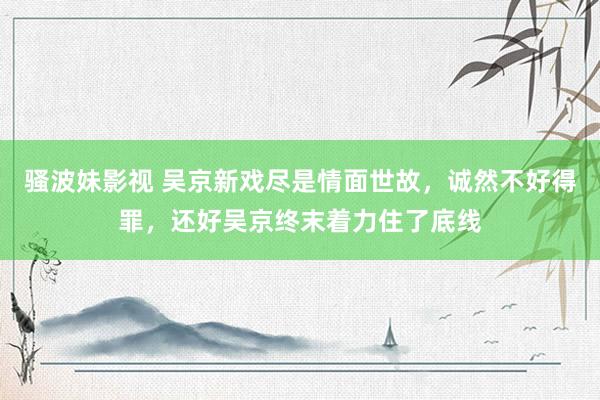 骚波妹影视 吴京新戏尽是情面世故，诚然不好得罪，还好吴京终末着力住了底线