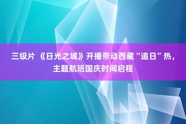 三级片 《日光之城》开播带动西藏“追日”热，主题航班国庆时间启程