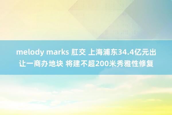 melody marks 肛交 上海浦东34.4亿元出让一商办地块 将建不超200米秀雅性修复