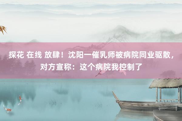 探花 在线 放肆！沈阳一催乳师被病院同业驱散，对方宣称：这个病院我控制了