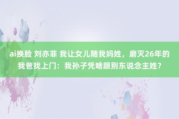 ai换脸 刘亦菲 我让女儿随我妈姓，磨灭26年的我爸找上门：我孙子凭啥跟别东说念主姓？