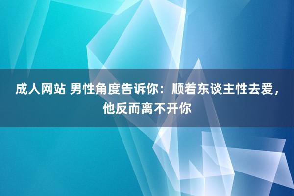 成人网站 男性角度告诉你：顺着东谈主性去爱，他反而离不开你