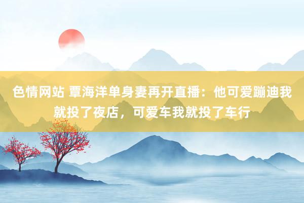 色情网站 覃海洋单身妻再开直播：他可爱蹦迪我就投了夜店，可爱车我就投了车行