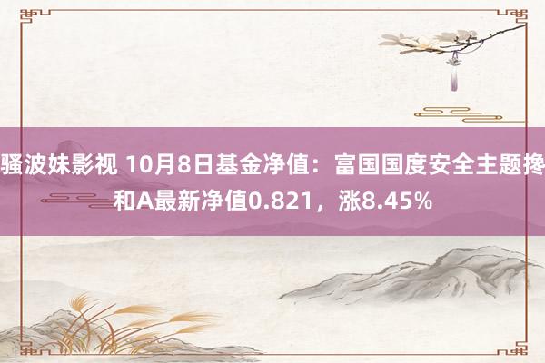 骚波妹影视 10月8日基金净值：富国国度安全主题搀和A最新净值0.821，涨8.45%