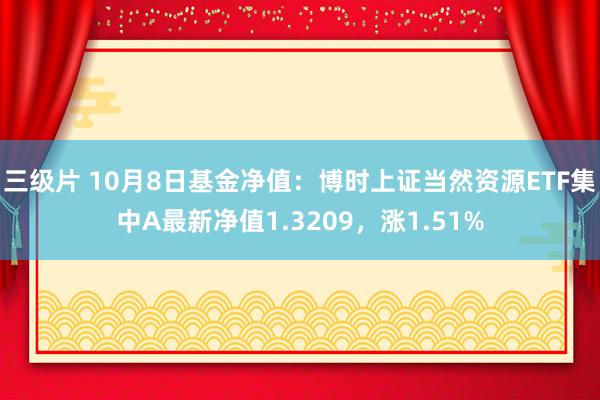 三级片 10月8日基金净值：博时上证当然资源ETF集中A最新净值1.3209，涨1.51%