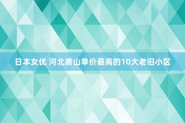 日本女优 河北唐山单价最高的10大老旧小区