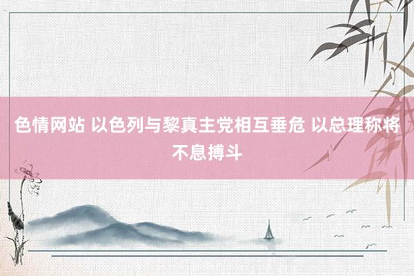 色情网站 以色列与黎真主党相互垂危 以总理称将不息搏斗