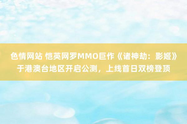 色情网站 恺英网罗MMO巨作《诸神劫：影姬》于港澳台地区开启公测，上线首日双榜登顶