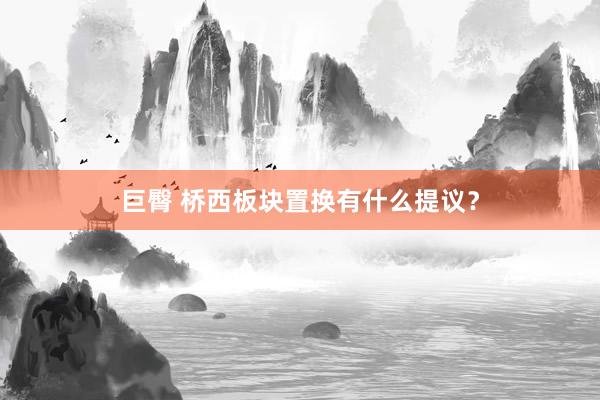 巨臀 桥西板块置换有什么提议？