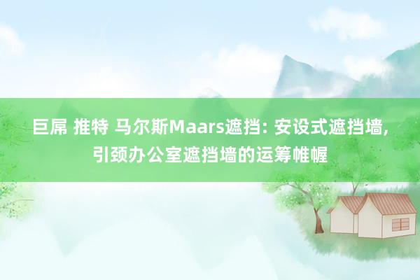 巨屌 推特 马尔斯Maars遮挡: 安设式遮挡墙，引颈办公室遮挡墙的运筹帷幄