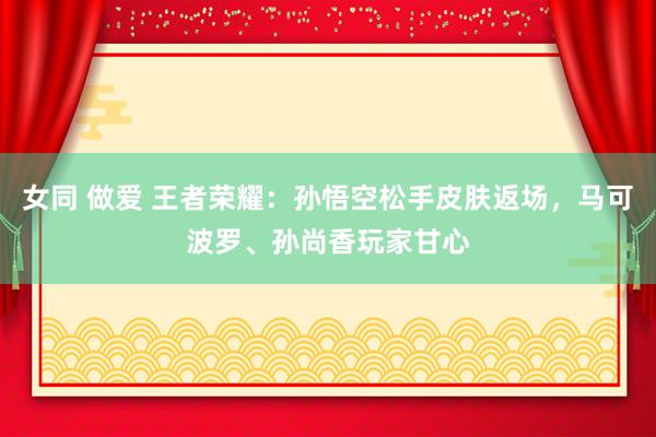 女同 做爱 王者荣耀：孙悟空松手皮肤返场，马可波罗、孙尚香玩家甘心