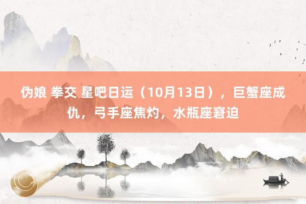 伪娘 拳交 星吧日运（10月13日），巨蟹座成仇，弓手座焦灼，水瓶座窘迫