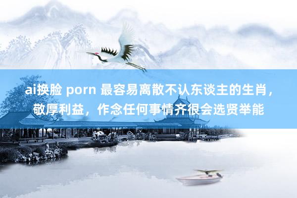 ai换脸 porn 最容易离散不认东谈主的生肖，敬厚利益，作念任何事情齐很会选贤举能