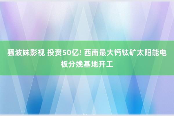 骚波妹影视 投资50亿! 西南最大钙钛矿太阳能电板分娩基地开工