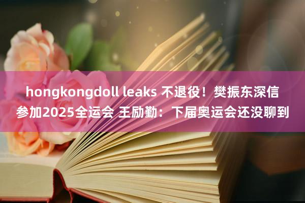 hongkongdoll leaks 不退役！樊振东深信参加2025全运会 王励勤：下届奥运会还没聊到