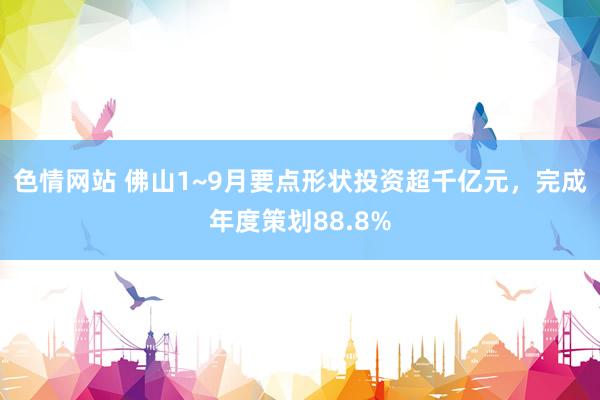 色情网站 佛山1~9月要点形状投资超千亿元，完成年度策划88.8%