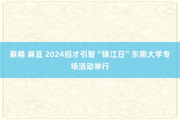 蘇暢 麻豆 2024招才引智“镇江日”东南大学专场活动举行