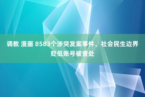 调教 漫画 8583个涉突发案事件、社会民生边界贬低账号被查处