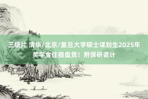 三级片 清华/北京/复旦大学硕士谋划生2025年奖学金住宿盘货！附保研诡计