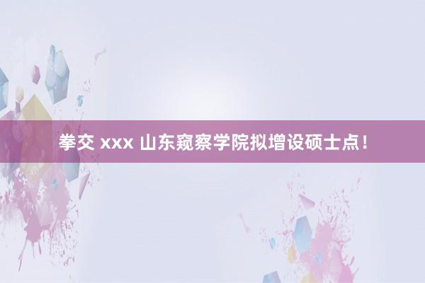 拳交 xxx 山东窥察学院拟增设硕士点！