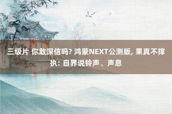 三级片 你敢深信吗? 鸿蒙NEXT公测版， 果真不撑执: 自界说铃声、声息