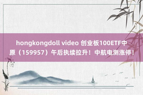 hongkongdoll video 创业板100ETF中原（159957）午后执续拉升！中航电测涨停！