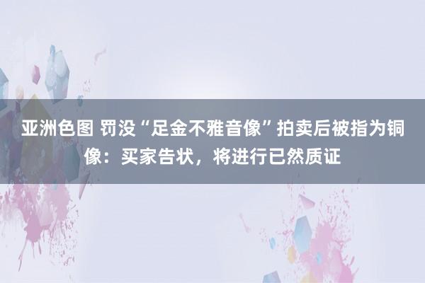 亚洲色图 罚没“足金不雅音像”拍卖后被指为铜像：买家告状，将进行已然质证