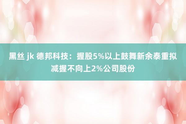 黑丝 jk 德邦科技：握股5%以上鼓舞新余泰重拟减握不向上2%公司股份