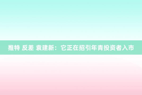 推特 反差 袁建新：它正在招引年青投资者入市