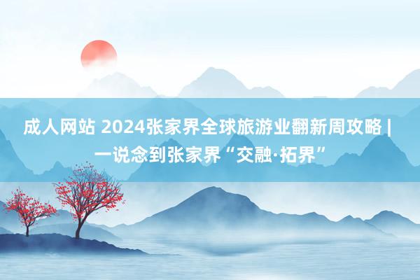 成人网站 2024张家界全球旅游业翻新周攻略 | 一说念到张家界“交融·拓界”