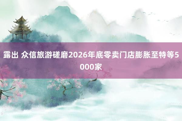 露出 众信旅游磋磨2026年底零卖门店膨胀至特等5000家