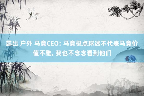 露出 户外 马竞CEO: 马竞极点球迷不代表马竞价值不雅， 我也不念念看到他们