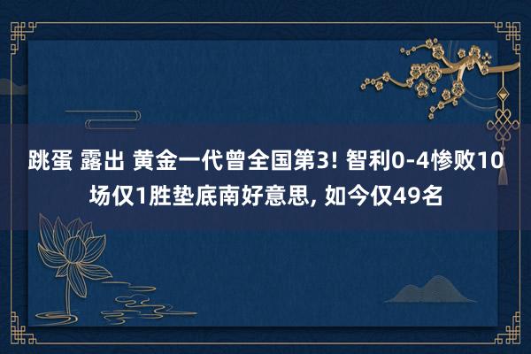 跳蛋 露出 黄金一代曾全国第3! 智利0-4惨败10场仅1胜垫底南好意思， 如今仅49名