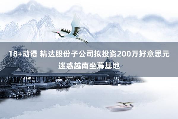 18+动漫 精达股份子公司拟投资200万好意思元迷惑越南坐蓐基地