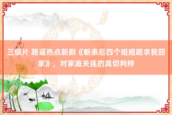 三级片 路遥热点新剧《断亲后四个姐姐跪求我回家》，对家庭关连的真切判辨