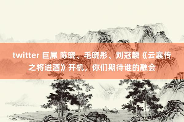 twitter 巨屌 陈晓、毛晓彤、刘冠麟《云襄传之将进酒》开机，你们期待谁的融会