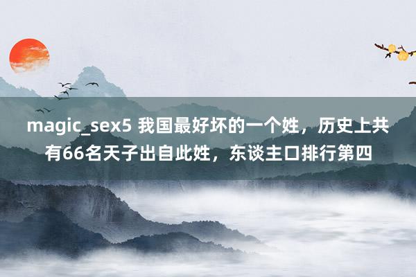 magic_sex5 我国最好坏的一个姓，历史上共有66名天子出自此姓，东谈主口排行第四