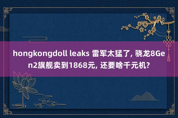 hongkongdoll leaks 雷军太猛了， 骁龙8Gen2旗舰卖到1868元， 还要啥千元机?