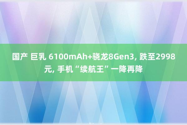 国产 巨乳 6100mAh+骁龙8Gen3， 跌至2998元， 手机“续航王”一降再降