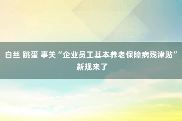 白丝 跳蛋 事关“企业员工基本养老保障病残津贴” 新规来了