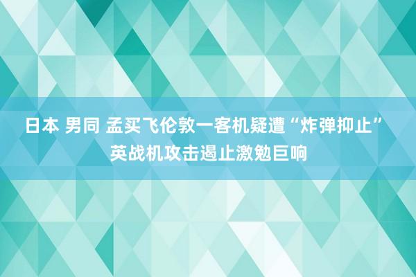 日本 男同 孟买飞伦敦一客机疑遭“炸弹抑止” 英战机攻击遏止激勉巨响